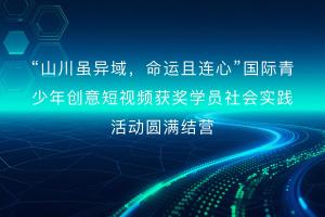“山川虽异域，命运且连心”国际青少年创意短视频获奖学员社会实践活动圆满结营